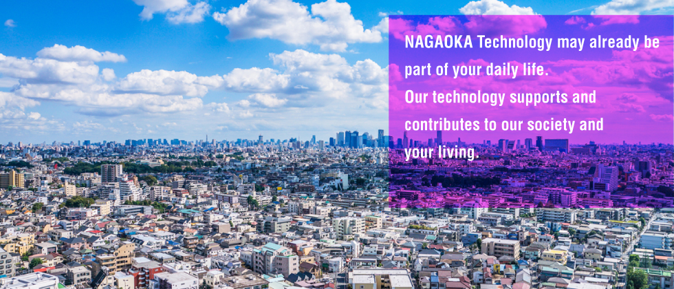 NAGAOKA Technology may already be part of your daily life. Our technology supports and contributes to our society and your living.