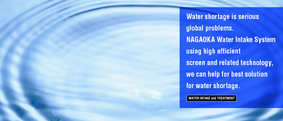 Water Intake and Treatment Water shortage is serious global problems. NAGAOKA Water Intake System using high efficient screen and related technology, we can help for best solution for water shortage.