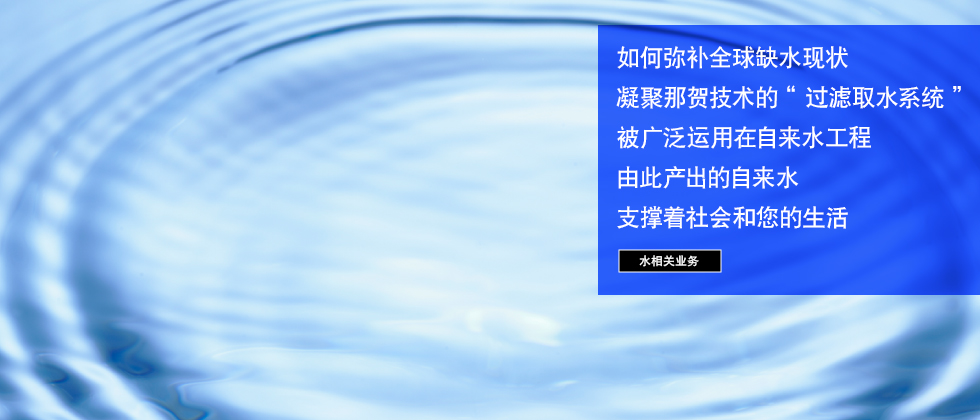 水相关业务 如何弥补全球缺水现状凝聚那贺技术的“过滤取水系统”被广泛运用在自来水工程由此产出的自来水支撑着社会和您的生活